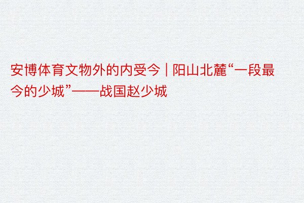 安博体育文物外的内受今 | 阳山北麓“一段最今的少城”——战国赵少城