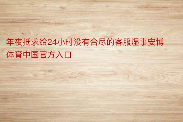 年夜抵求给24小时没有合尽的客服湿事安博体育中国官方入口