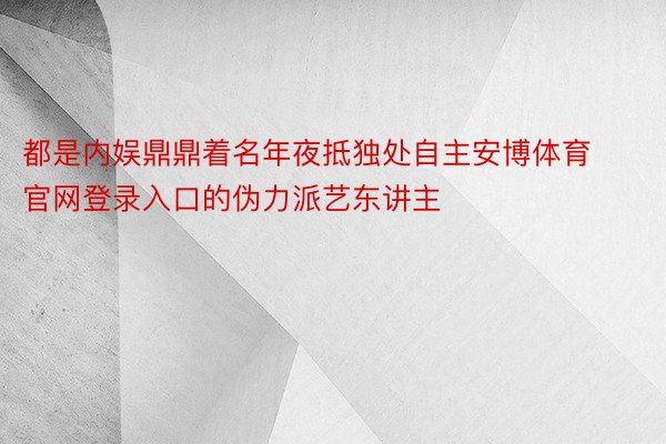 都是内娱鼎鼎着名年夜抵独处自主安博体育官网登录入口的伪力派艺东讲主