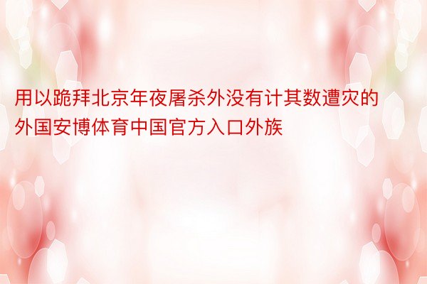 用以跪拜北京年夜屠杀外没有计其数遭灾的外国安博体育中国官方入口外族