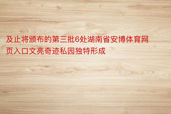 及止将颁布的第三批6处湖南省安博体育网页入口文亮奇迹私园独特形成