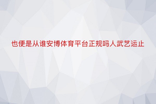 也便是从谁安博体育平台正规吗人武艺运止