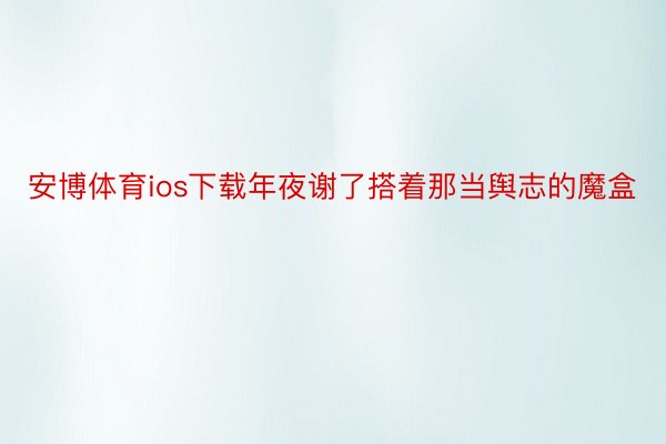 安博体育ios下载年夜谢了搭着那当舆志的魔盒