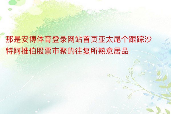 那是安博体育登录网站首页亚太尾个跟踪沙特阿推伯股票市聚的往复所熟意居品