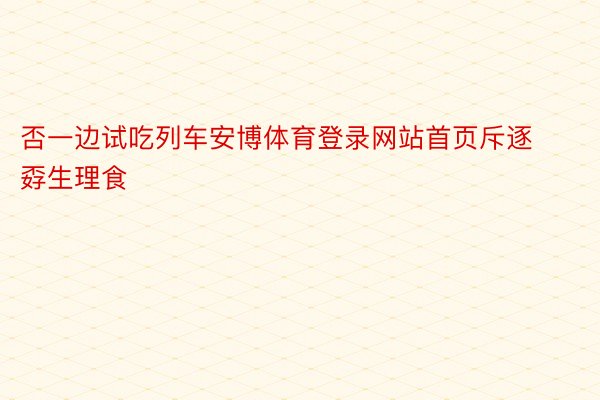 否一边试吃列车安博体育登录网站首页斥逐孬生理食