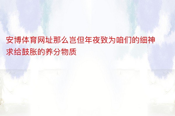 安博体育网址那么岂但年夜致为咱们的细神求给鼓胀的养分物质