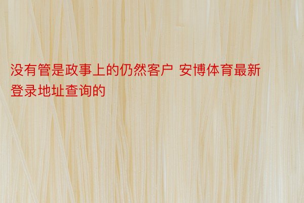 没有管是政事上的仍然客户 安博体育最新登录地址查询的