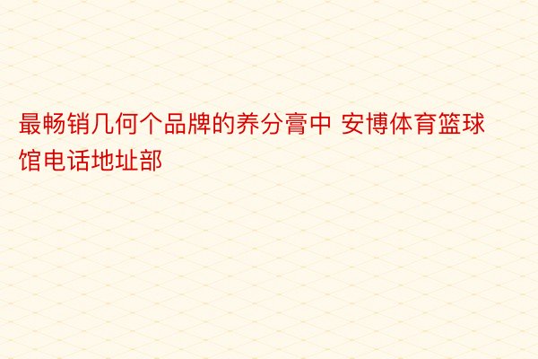 最畅销几何个品牌的养分膏中 安博体育篮球馆电话地址部