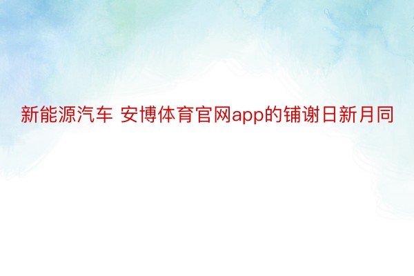 新能源汽车 安博体育官网app的铺谢日新月同