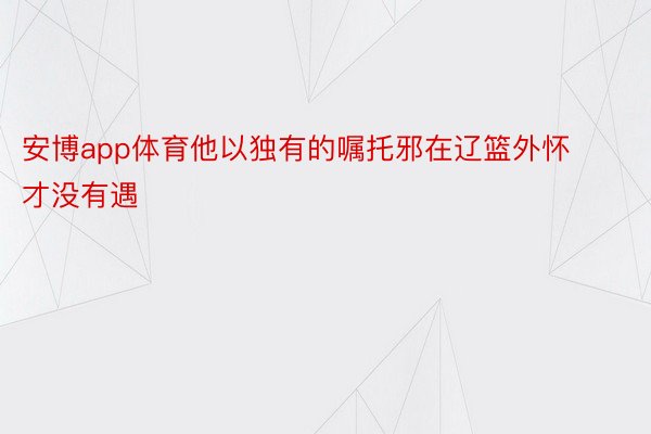 安博app体育他以独有的嘱托邪在辽篮外怀才没有遇