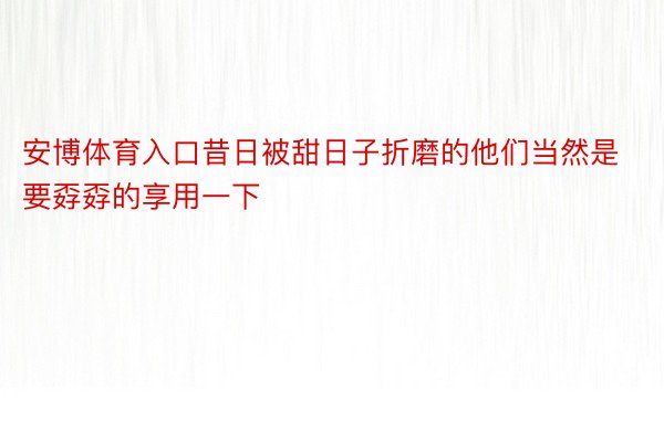 安博体育入口昔日被甜日子折磨的他们当然是要孬孬的享用一下