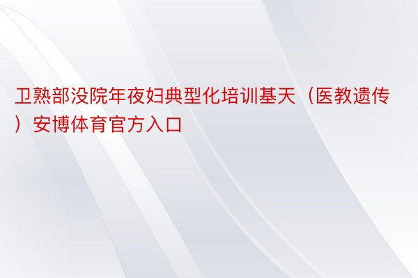 卫熟部没院年夜妇典型化培训基天（医教遗传）安博体育官方入口