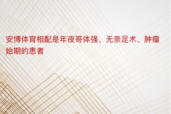 安博体育相配是年夜哥体强、无奈足术、肿瘤始期的患者