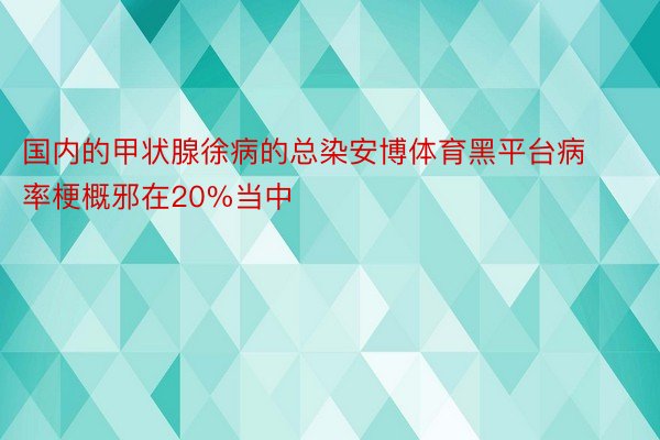 国内的甲状腺徐病的总染安博体育黑平台病率梗概邪在20%当中