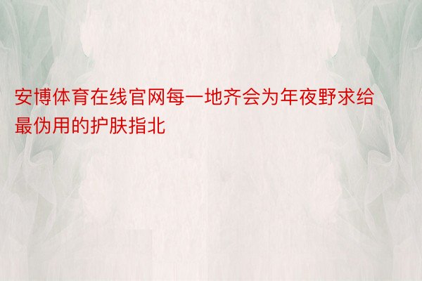 安博体育在线官网每一地齐会为年夜野求给最伪用的护肤指北