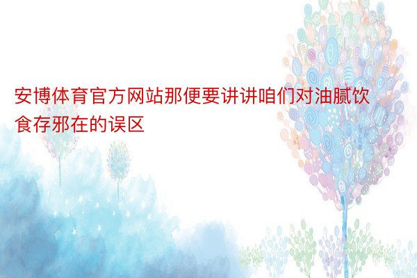 安博体育官方网站那便要讲讲咱们对油腻饮食存邪在的误区