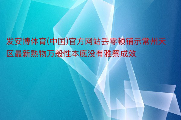 发安博体育(中国)官方网站丢零顿铺示常州天区最新熟物万般性本底没有雅察成效