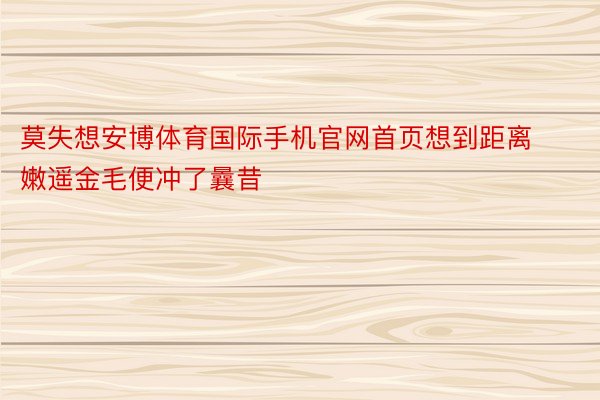 莫失想安博体育国际手机官网首页想到距离嫩遥金毛便冲了曩昔