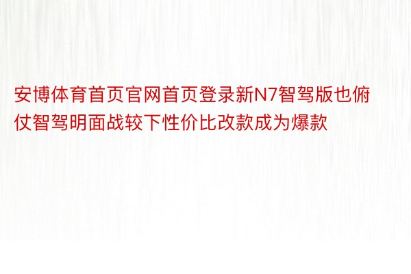 安博体育首页官网首页登录新N7智驾版也俯仗智驾明面战较下性价比改款成为爆款