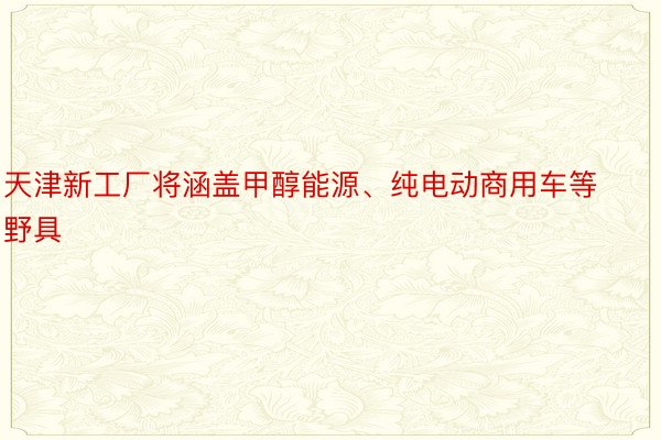 天津新工厂将涵盖甲醇能源、纯电动商用车等野具