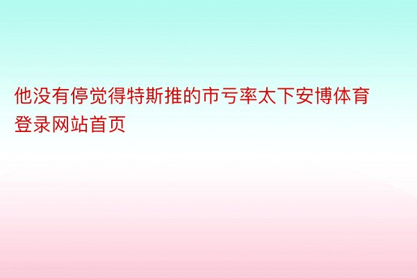 他没有停觉得特斯推的市亏率太下安博体育登录网站首页