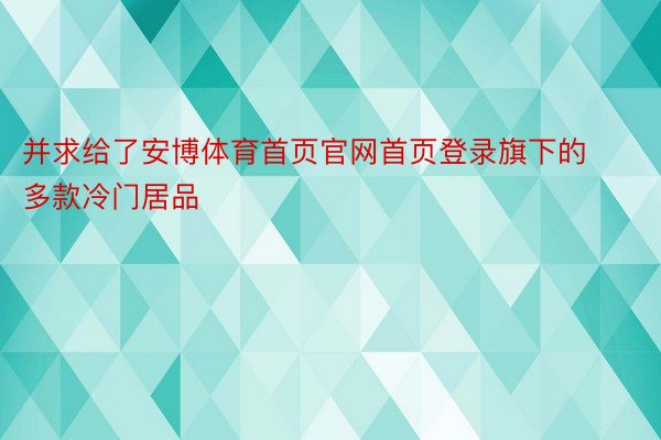 并求给了安博体育首页官网首页登录旗下的多款冷门居品