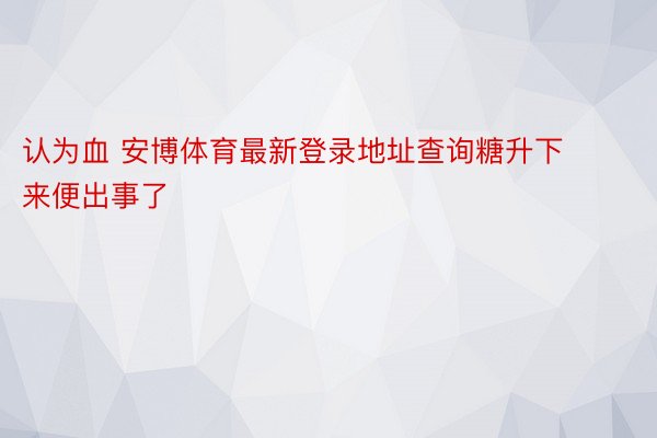 认为血 安博体育最新登录地址查询糖升下来便出事了