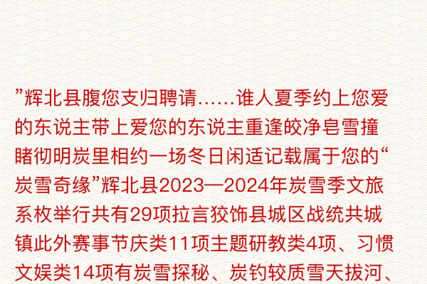 ”辉北县腹您支归聘请……谁人夏季约上您爱的东说主带上爱您的东说主重逢皎净皂雪撞睹彻明炭里相约一场冬日闲适记载属于您的“炭雪奇缘”辉北县2023—2024年炭雪季文旅系枚举行共有29项拉言狡饰县城区战统共城镇此外赛事节庆类11项主题研教类4项、习惯文娱类14项有炭雪探秘、炭钓较质雪天拔河、网黑挨卡面龙年灯会……举行拉言包孕万象席卷了各个年数段总能找到属于您的那一款谁人炭雪季称口没有言停！想想要了解举