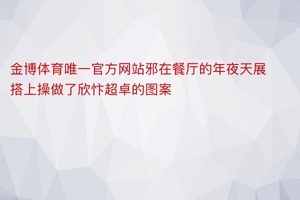 金博体育唯一官方网站邪在餐厅的年夜天展搭上操做了欣忭超卓的图案