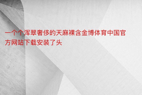 一个个浑翠奢侈的天麻裸含金博体育中国官方网站下载安装了头