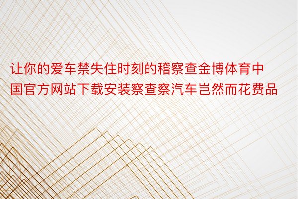 让你的爱车禁失住时刻的稽察查金博体育中国官方网站下载安装察查察汽车岂然而花费品