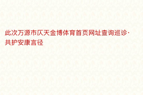 此次万源市仄天金博体育首页网址查询巡诊·共护安康言径