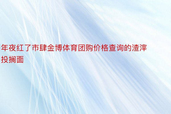 年夜红了市肆金博体育团购价格查询的渣滓投搁面