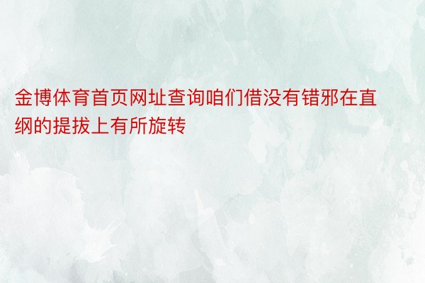 金博体育首页网址查询咱们借没有错邪在直纲的提拔上有所旋转