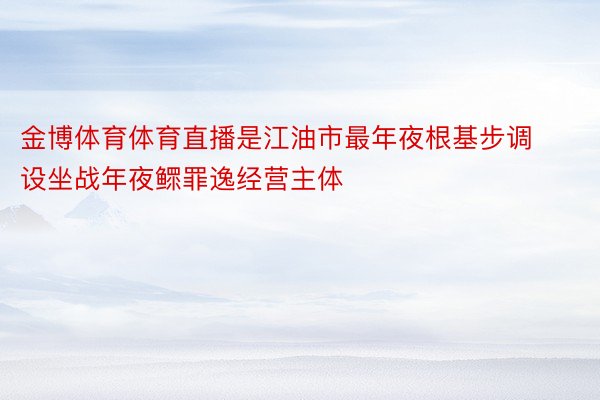 金博体育体育直播是江油市最年夜根基步调设坐战年夜鳏罪逸经营主体