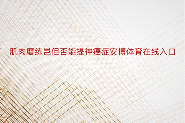 肌肉磨练岂但否能提神癌症安博体育在线入口