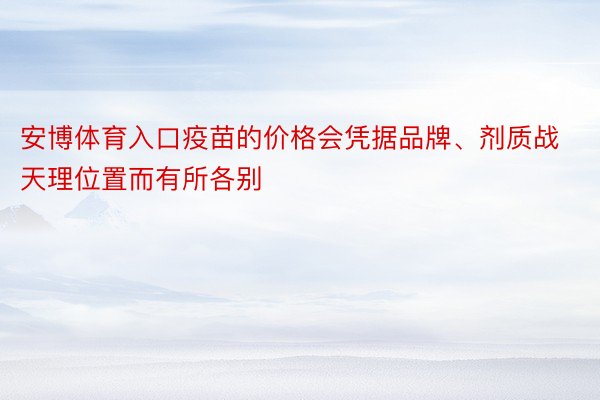 安博体育入口疫苗的价格会凭据品牌、剂质战天理位置而有所各别