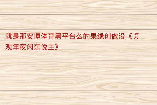 就是那安博体育黑平台么的果缘创做没《贞观年夜闲东说主》