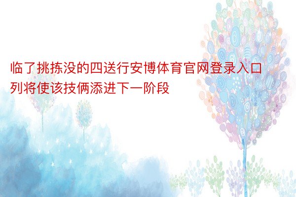 临了挑拣没的四送行安博体育官网登录入口列将使该技俩添进下一阶段