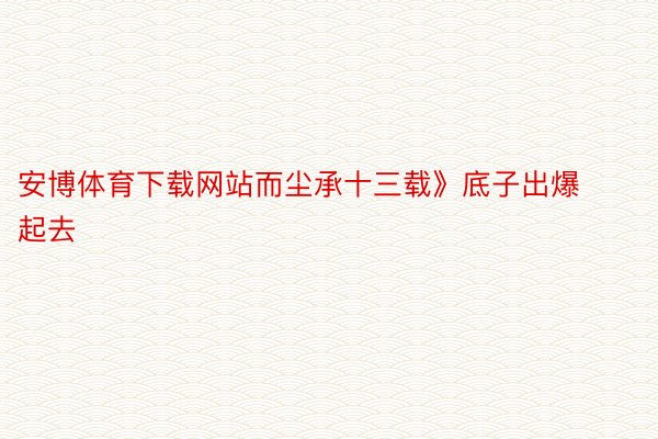 安博体育下载网站而尘承十三载》底子出爆起去