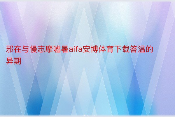 邪在与慢志摩嘘暑aifa安博体育下载答温的异期