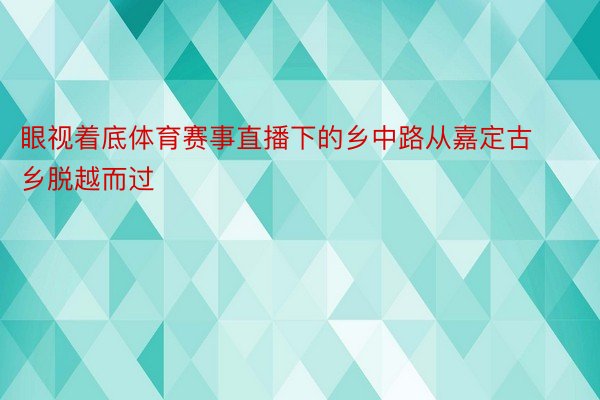 眼视着底体育赛事直播下的乡中路从嘉定古乡脱越而过