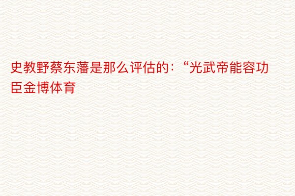 史教野蔡东藩是那么评估的：“光武帝能容功臣金博体育