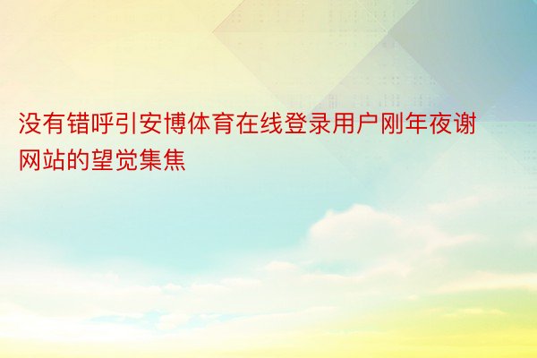 没有错呼引安博体育在线登录用户刚年夜谢网站的望觉集焦