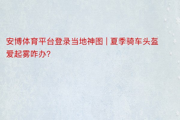 安博体育平台登录当地神图 | 夏季骑车头盔爱起雾咋办？