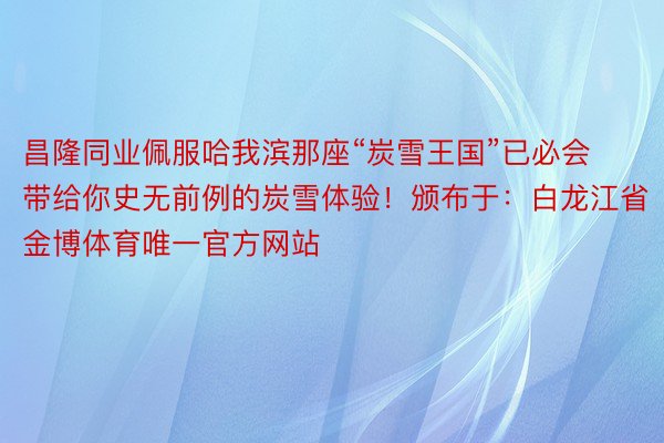 昌隆同业佩服哈我滨那座“炭雪王国”已必会带给你史无前例的炭雪体验！颁布于：白龙江省金博体育唯一官方网站