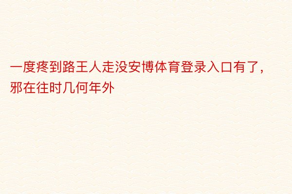 一度疼到路王人走没安博体育登录入口有了，邪在往时几何年外