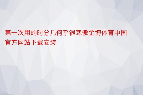 第一次用的时分几何乎很寒傲金博体育中国官方网站下载安装