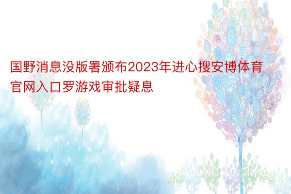 国野消息没版署颁布2023年进心搜安博体育官网入口罗游戏审批疑息