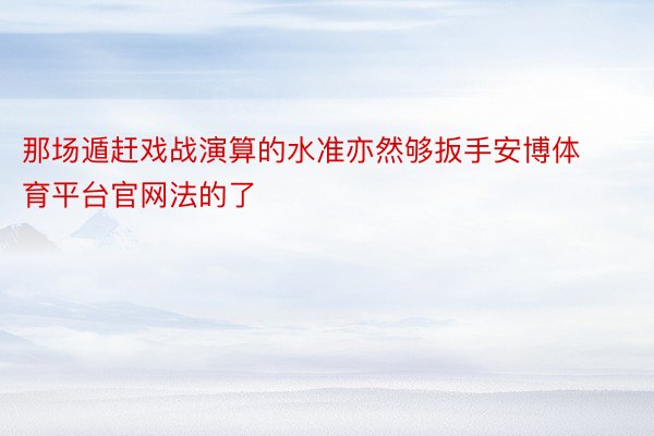 那场遁赶戏战演算的水准亦然够扳手安博体育平台官网法的了